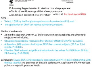 Aims :
• To test if OSA by itself originates pulmonary hypertension (PH); and
• the application of CPAP can reduce pulmonary pressure.
Methods and results :
• 23 middle-aged OSA (AHI=44.1) and otherwise healthy patients and 10 control
subjects were included.
• OSA patients randomly received either sham or effective CPAP for 12 weeks.
• At baseline, OSA patients had higher PASP than control subjects (29.8 vs. 23.4
mmHg, P =0.036).
• Effective CPAP induced a significant reduction in the values for PASP(from 28.9 to
24.0 mmHg, P <0.0001).
Conclusion: Severe OSA is independently associated with PH in direct relationship with
disease severity and presence of diastolic dysfunction. Application of CPAP reduces
pulmonary systolic pressure levels.
Arias et al. Eur Heart Journal 2006
 