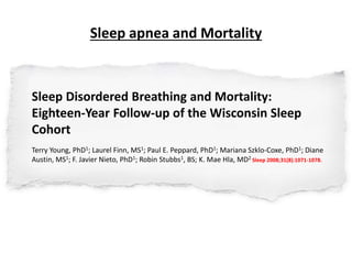 Sleep apnea and Mortality
Sleep Disordered Breathing and Mortality:
Eighteen-Year Follow-up of the Wisconsin Sleep
Cohort
Terry Young, PhD1; Laurel Finn, MS1; Paul E. Peppard, PhD1; Mariana Szklo-Coxe, PhD1; Diane
Austin, MS1; F. Javier Nieto, PhD1; Robin Stubbs1, BS; K. Mae Hla, MD2 Sleep 2008;31(8):1071-1078.
 