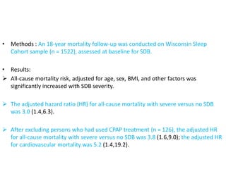 • Methods : An 18-year mortality follow-up was conducted on Wisconsin Sleep
Cohort sample (n = 1522), assessed at baseline for SDB.
• Results:
 All-cause mortality risk, adjusted for age, sex, BMI, and other factors was
significantly increased with SDB severity.
 The adjusted hazard ratio (HR) for all-cause mortality with severe versus no SDB
was 3.0 (1.4,6.3).
 After excluding persons who had used CPAP treatment (n = 126), the adjusted HR
for all-cause mortality with severe versus no SDB was 3.8 (1.6,9.0); the adjusted HR
for cardiovascular mortality was 5.2 (1.4,19.2).
 