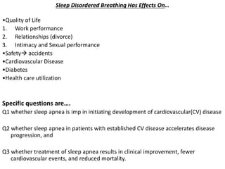 Sleep Disordered Breathing Has Effects On…
•Quality of Life
1. Work performance
2. Relationships (divorce)
3. Intimacy and Sexual performance
•Safety accidents
•Cardiovascular Disease
•Diabetes
•Health care utilization
Specific questions are….
Q1 whether sleep apnea is imp in initiating development of cardiovascular(CV) disease
Q2 whether sleep apnea in patients with established CV disease accelerates disease
progression, and
Q3 whether treatment of sleep apnea results in clinical improvement, fewer
cardiovascular events, and reduced mortality.
 