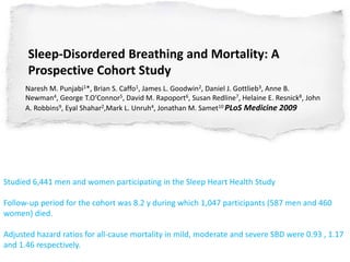 Sleep-Disordered Breathing and Mortality: A
Prospective Cohort Study
Naresh M. Punjabi1*, Brian S. Caffo1, James L. Goodwin2, Daniel J. Gottlieb3, Anne B.
Newman4, George T.O’Connor5, David M. Rapoport6, Susan Redline7, Helaine E. Resnick8, John
A. Robbins9, Eyal Shahar2,Mark L. Unruh4, Jonathan M. Samet10 PLoS Medicine 2009
Studied 6,441 men and women participating in the Sleep Heart Health Study
Follow-up period for the cohort was 8.2 y during which 1,047 participants (587 men and 460
women) died.
Adjusted hazard ratios for all-cause mortality in mild, moderate and severe SBD were 0.93 , 1.17
and 1.46 respectively.
 