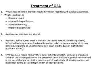 Treatment of OSA
1. Weight loss: The most dramatic results have been reported with surgical weight loss.
• Weight loss leads to
– Decrease in AHI
– Improved sleep efficiency
– Decreased snoring
– Improved oxygenation
2. Avoidance of sedatives and alcohol.
3. Positional apnea- Apnea often is worse in the supine posture. For these patients,
behavioral techniques aimed to keep the patient in lateral posture during sleep may
benefit (Like putting an uncomfortab object sewn into the back of nightshirt or
positional alarms).
4. CPAP (via nasal mask)- Primary therapy for patients with OSA: acting as a pneumatic
splint for the pharyngeal airway. The prescribed CPAP pressure is generally determined
in the sleep laboratory as that pressure required to eliminate all snoring, apneas, and
hypopneas during all sleep stages and in all body positions.
 