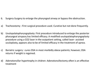 6. Surgery-Surgery to enlarge the pharyngeal airway or bypass the obstruction.
a) Tracheostomy : First surgical procedure used. Curative but not done frequently.
b) Uvulopalatopharyngoplasty: First procedure introduced to enlarge the posterior
pharyngeal airspace,has limited efficacy. A modified uvulopalatopharyngoplasty
procedure using a CO2 laser in the outpatient setting, called laser- assisted
uvuloplasty, appears also to be of limited efficacy in the treatment of apnea.
c) Bariatric surgery : cures OSA in most morbidly obese patients; however, OSA
returns if weight is regained.
d) Adenotonsillar hypertrophy in chidren: Adenotonsillectomy often is an effective
treatment
 