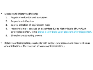 • Measures to improve adherance
1. Proper introduction and education
2. Proper humidification
3. Careful selection of appropriate mask
4. Pressure ramp- : Because of discomfort due to higher levels of CPAP just
before sleep onset, ramp allows a slow build up of pressure after sleep onset.
5. Bilevel or autotitrating device
• Relative contraindications : patients with bullous lung disease and recurrent sinus
or ear infections. There are no absolute contraindications.
 