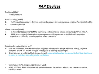 PAP Devices
Traditional CPAP
•Fixed pressure
Auto-Titrating (APAP)
1. •Self-regulates pressure - Deliver optimized pressure throughout sleep making Rx more tolerable.
2. •More expensive
Bilevel Therapy (BPAP)
 Independent adjustment of the expiratory and inspiratory airway pressures (EPAP and IPAP).
 BPAP is an optional therapy in some cases where high pressure is needed and the patient
experiences difficulty exhaling against a fixed pressure.
Adaptive-Servo Ventilation (ASV)
 Uses an automatic, minute ventilation-targeted device (VPAP Adapt; ResMed; Poway, CA) that
performs breath to- breath analysis and adjusts its settings accordingly.
 Depending on breathing effort, the device will automatically adjust the amount of airflow it delivers
in order to maintain a steady minute ventilation.
• Continuous PAP is the principal therapy used.
• APAP , ASV and BPAP machines are sometimes used for patients who do not tolerate standard
continuous PAP.
 
