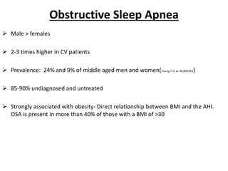 Obstructive Sleep Apnea
 Male > females
 2-3 times higher in CV patients
 Prevalence: 24% and 9% of middle aged men and women(Young T et al. NEJM1993)
 85-90% undiagnosed and untreated
 Strongly associated with obesity- Direct relationship between BMI and the AHI.
OSA is present in more than 40% of those with a BMI of >30
 