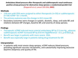 Ambulatory blood pressure after therapeutic and subtherapeutic nasal continuous
positive airway pressure for obstructive sleep apnoea: a randomised parallel trial
(Pepperell et al, Lancet 359:204, 2002)
Methods
• 118 men with OSA were assigned to either therapeutic (n=59) or subtherapeutic
(n=59) nCPAP for 1 month.
• The primary outcome was the change in 24-h mean BP.
• Secondary outcomes were changes in systolic, diastolic, sleep, and wake BP, and
relations between BP changes, baseline BP, and severity of sleep apnoea.
Findings
• Therapeutic nCPAP reduced mean arterial ambulatory BP by 2·5 mm Hg , whereas
subtherapeutic nCPAP increased BP by 0·8 mm Hg(difference −3·3 ; p=0·0013, ).
• Benefit was larger in patients with more severe OSA.
• Benefit was especially large in patients taking drug treatment for BP.
Interpretation
• In patients with most severe sleep apnoea, nCPAP reduces blood pressure,
providing significant vascular risk benefits, and substantially improving excessive
daytime sleepiness and quality of life.
 