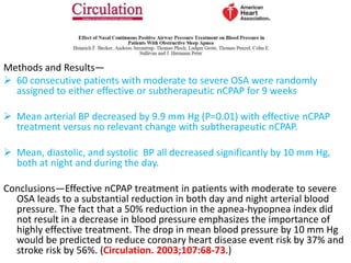 Methods and Results—
 60 consecutive patients with moderate to severe OSA were randomly
assigned to either effective or subtherapeutic nCPAP for 9 weeks
 Mean arterial BP decreased by 9.9 mm Hg (P=0.01) with effective nCPAP
treatment versus no relevant change with subtherapeutic nCPAP.
 Mean, diastolic, and systolic BP all decreased significantly by 10 mm Hg,
both at night and during the day.
Conclusions—Effective nCPAP treatment in patients with moderate to severe
OSA leads to a substantial reduction in both day and night arterial blood
pressure. The fact that a 50% reduction in the apnea-hypopnea index did
not result in a decrease in blood pressure emphasizes the importance of
highly effective treatment. The drop in mean blood pressure by 10 mm Hg
would be predicted to reduce coronary heart disease event risk by 37% and
stroke risk by 56%. (Circulation. 2003;107:68-73.)
 