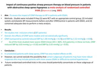 Impact of continuous positive airway pressure therapy on blood pressure in patients
with obstructive sleep apnea hypopnea: a meta-analysis of randomized controlled
trials. (Alajmi et al; Lung. 2007)
• Aim : To assess the impact of CPAP therapy on BP in patients with OSAH.
• Methods : Studies were included if they (1) were RCT with an appropriate control group, (2) included
systolic and diastolic BP measurements before and after CPAP/control in patients with OSAH, and (3)
contained adequate data to perform a meta-analysis.
• Results :
 Ten studies met inclusion criteria (587 patients)
 Overall, the effects of CPAP were modest and not statistically significant;
 CPAP (compared to control) reduced SBP by 1.38 mmHg (p = 0.23) and DBP by 1.52 mmHg (p = 0.06).
 Six of the trials studied more severe OSAH (mean AHI > 30/h, 313 patients); in these six trials, CPAP
reduced SBP by 3.03 mmHg ( p = 0.10) and DBP by 2.03 mmHg ( p = 0.05).
• Conclusion :
 In unselected patients with sleep apnea, CPAP has very modest effects on BP.
 However, we cannot exclude the possibility that certain subgroups of patients may have more robust
responses-this may include patients with more severe OSAH or difficult-to-control hypertension.
 Future randomized controlled trials in this area should potentially concentrate on these subgroups of
patients.
 