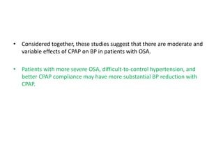 • Considered together, these studies suggest that there are moderate and
variable effects of CPAP on BP in patients with OSA.
• Patients with more severe OSA, difficult-to-control hypertension, and
better CPAP compliance may have more substantial BP reduction with
CPAP.
 