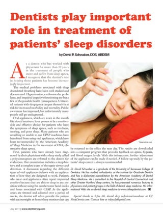 Dentists play important
role in treatment of
patients’ sleep disorders
                                          by David P. Schwaber, DDS, ABDSM




A
              s a dentist who has worked with
              physicians for more than 12 years
              in the treatment of people who
              snore and suffer from sleep apnea,
              I recognize that the dentist’s role
in helping those patients has become increas-
ingly important.
   The medical problems associated with sleep
disordered breathing have been well studied and
documented. Hypertension, cardiovascular prob-
lems, and impaired cognitive functioning are but a
few of the possible health consequences. Untreat-
ed patients with sleep apnea can put themselves at
risk for increased morbidity and mortality. Public
awareness has improved, but unfortunately many
people still go undiagnosed.
   Oral appliances, which are worn in the mouth
like dental retainers, have proven to be a comfort-
able and effective choice for patients who have
the symptoms of sleep apnea, such as tiredness,
snoring, and poor sleep. Many patients who are
unwilling or unable to use CPAP machines have
benefitted from using oral appliances, which have
been recommended by the American Academy                                                                               ©
                                                                                                                        dreamstime.com

of Sleep Medicine in the treatment of OSA, ob-
structive sleep apnea.                                be returned to the office the next day. The results are downloaded
   First, patients who have already been diag-        into a computer program that provides feedback on apnea, hypoxia,
nosed by their physicians with a sleep study called   and blood oxygen levels. With this information, further adjustment
a polysomnogram are referred to the dentist for       of the appliance can be made if needed. A follow-up study by the pa-
evaluation. Our examination includes a sleep his-     tients’ sleep center is always recommended.
tory and a complete exam of the upper airway and
dentition. A discussion regarding the different       Dr. David Schwaber is a graduate of the University of Tennessee College of
types of oral appliances follows with an explana-     Dentistry. He has studied orthodontics at the Institute for Graduate Dentists
tion of how they are designed to work. Patients       and has a diplomate accreditation by the American Academy of Dental
who wear oral appliances often report improved        Sleep Medicine. As a consultant to the Hospital of Central Connecticut and
comfort because they are able to sleep in any po-     other Greater Hartford sleep centers, he has presented numerous lectures to
sition without using the cumbersome facial masks      physicians and patient groups in the field of dental sleep medicine. His infor-
and hoses associated with CPAP. As the appli-         mational Web site on dental sleep medicine is www.ctsleepdentist.com.
ances are titrated and adjusted over a period of
weeks, the dentist will often provide the patient        Special thanks to Irfan Ali, dental sleep technician/consultant at CT
with an overnight at-home sleep monitor that can      SleepDentist.com. Contact him at irfancda@gmail.com.


July 2011 | www.dentistryiq.com
 