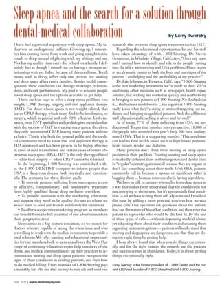 Sleep apnea and the search for a solution through
dental-medical collaboration
I have had a personal experience with sleep apnea. My fa-
                                                                                                        by Larry Twersky
                                                                materials that promote sleep apnea treatment such as OAT.
ther was an undiagnosed sufferer. Growing up, I remem-              Regarding the educational opportunities he and his staff
ber him coming home from work and going straight to the         have taken advantage of with 1-800-Snoring, Dr. Steven
couch to sleep instead of playing with my siblings and me.      Greenman, in Westlake Village, Calif., says, “Once my team
Not having quality time every day is hard on a family. I def-   and I learned how to identify and talk to the people coming
initely feel as though I missed out on having a stronger re-    into the office with snoring and OSA problems, I have begun
lationship with my father because of this condition. Tooth      to see dramatic results in both the lives and marriages of the
issues, such as decay, affect only one person, but snoring      patients I am helping and the profitability of my practice.”
and sleep apnea affect entire families. Besides health conse-       Dr. Eric Johnson, in Torrance, Calif., says, “1-800-Snoring
quences, these conditions can damage marriages, relation-       is the best marketing investment we’ve made to date! We’ve
ships, and work performance. My goal is to educate people       used many other mediums such as newspaper, health expos,
about sleep apnea and the options available to get help.        Internet, but nothing has worked as quickly and as effectively
   There are four ways to solve a sleep apnea problem: lose     in bringing us new patients as 1-800-Snoring. No doubt about
weight, CPAP therapy, surgery, and oral appliance therapy       it ... the business model works ... the experts at 1-800-Snoring
(OAT). For those whose apnea is not weight-related, that        really know what they’re doing in terms of targeting our au-
leaves CPAP therapy, which many find to be intolerable, or      dience and bringing us qualified patients. And, the additional
surgery, which is painful and only 50% effective. Unfortu-      staff education and coaching is above and beyond!”
nately, most ENT specialists and cardiologists are unfamiliar       As of today, 77% of those suffering from OSA are un-
with the success of OAT in treating sleep apnea; therefore,     diagnosed. To put that number into perspective, 18,000 of
they only recommend CPAP, leaving many patients without         the people who attended this year’s Indy 500 have undiag-
a choice. This is why both the general public and the medi-     nosed OSA. That is a staggering number. This condition
cal community need to know that oral appliance therapy is       can lead to fatal health issues such as high blood pressure,
FDA-approved and has been proven to be highly effective         heart failure, stroke, and diabetes.
in cases of mild to moderate and certain cases of severe ob-        Many patients don’t think their snoring or sleep apnea
structive sleep apnea (OSA). OAT is the only therapy offered    problem is their problem. Treating snoring and sleep apnea
— other than surgery — when CPAP cannot be tolerated.           is markedly different than performing standard dental care.
   In the beginning, 1-800-Snoring was established with-        In “regular” dentistry, patients call because they are in pain or
in the 1-800-DENTIST company to inform people that              don’t like something about their teeth. With OSA, patients
OSA is a dangerous disease both physically and emotion-         commonly call in because a spouse or significant other is
ally. The company has three distinct goals:                     bugging them ... because someone else is having a problem.
   • To provide patients suffering from sleep apnea access          We have to talk to patients who suffer from sleep apnea in
to effective, compassionate, and noninvasive treatment          a way that makes them understand that the condition is not
from highly qualified dental sleep medicine providers           just annoying to the spouse, but it’s a potentially fatal condi-
   • To provide members with the marketing, education,          tion — all without scaring them off. My team and I resolved
and support they need to be quality doctors to whom we          this issue by adding a more personal touch to how we take
would want to send our friends and family for treatment         phone calls. Our operators ask questions about the patient,
   • To offer a cooperative marketing program so members        find out the nature of his or her condition, and then refer the
can benefit from the full potential of our advertisements in    patient to a provider who would be the best fit. By the end
their geographic areas                                          of these types of calls — without dispensing medical advice,
   Sleep apnea is a big picture condition, so we search for     yet educating them about their condition and assuring them
doctors who are capable of seeing the whole issue and who       regarding treatment options — patients will understand that
are willing to work with the medical community to provide a     snoring and sleep apnea are dangerous, and that they are do-
total solution. We offer training and educational opportuni-    ing the right thing by getting help.
ties for our members both in-person and over the Web. Our           I have always found that when you do things exception-
range of continuing-education topics help members of the        ally and for the right reason, the rewards are the greatest
dental and medical communities set up their practices to ac-    and success comes in abundance. Today, it is about getting
commodate snoring and sleep apnea patients, recognize the       things exceptionally right.
signs of these conditions in existing patients, and even how
to do medical billing. Every member of 1-800-Snoring pays       Larry Twersky is the former president of 1-800-Dentist and the cur-
a monthly fee. We use that money to run ads and send out        rent CEO and founder of 1-800-SleepMed and 1-800-Snoring.


July 2011 | www.dentistryiq.com
 