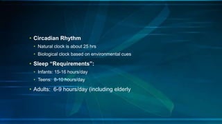 • Circadian Rhythm
• Natural clock is about 25 hrs
• Biological clock based on environmental cues
• Sleep “Requirements”:
• Infants: 15-16 hours/day
• Teens: 8-10 hours/day
• Adults: 6-9 hours/day (including elderly
 