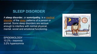 SLEEP DISORDER
A sleep disorder, or somnipathy, is a medical
disorder of the sleep patterns of a person or
animal. Some sleep disorders are serious
enough to interfere with normal physical,
mental, social and emotional functioning.
EPIDEMIOLOGY
10.2% - insomnia
3.2% hypersomnia
 