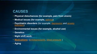 CAUSES
• Physical disturbances (for example, pain from ulcers)
• Medical issues (for example, asthma)
• Psychiatric disorders (for example, depression and anxiety
disorders)
• Environmental issues (for example, alcohol use)
• Genetics:
• Night shift work:
• Medications: (antidepressants, blood pressure )
• Aging
 