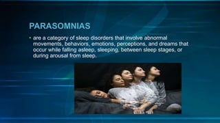PARASOMNIAS
• are a category of sleep disorders that involve abnormal
movements, behaviors, emotions, perceptions, and dreams that
occur while falling asleep, sleeping, between sleep stages, or
during arousal from sleep.
 