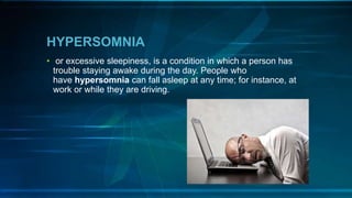 HYPERSOMNIA
• or excessive sleepiness, is a condition in which a person has
trouble staying awake during the day. People who
have hypersomnia can fall asleep at any time; for instance, at
work or while they are driving.
 