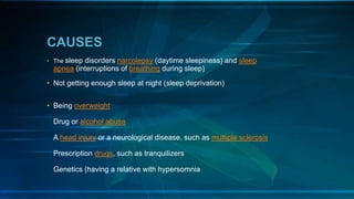 CAUSES
• The sleep disorders narcolepsy (daytime sleepiness) and sleep
apnea (interruptions of breathing during sleep)
• Not getting enough sleep at night (sleep deprivation)
• Being overweight
Drug or alcohol abuse
A head injury or a neurological disease, such as multiple sclerosis
Prescription drugs, such as tranquilizers
Genetics (having a relative with hypersomnia
 