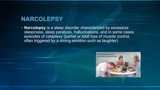 NARCOLEPSY
• Narcolepsy is a sleep disorder characterized by excessive
sleepiness, sleep paralysis, hallucinations, and in some cases
episodes of cataplexy (partial or total loss of muscle control,
often triggered by a strong emotion such as laughter)
 