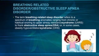 BREATHING RELATED
DISORDER/OBSTRUCTIVE SLEEP APNEA
DISORDER
• The term breathing-related sleep disorder refers to a
spectrum of breathing anomalies ranging from chronic or
habitual snoring to upper airway resistancesyndrome (UARS)
to frank obstructive sleep apnea(OSA) or, in some cases,
obesity hypoventilationsyndrome (OHS)
 