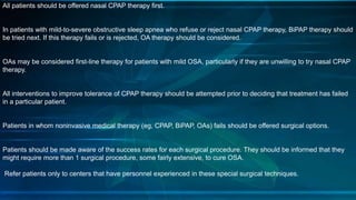 All patients should be offered nasal CPAP therapy first.
In patients with mild-to-severe obstructive sleep apnea who refuse or reject nasal CPAP therapy, BiPAP therapy should
be tried next. If this therapy fails or is rejected, OA therapy should be considered.
OAs may be considered first-line therapy for patients with mild OSA, particularly if they are unwilling to try nasal CPAP
therapy.
All interventions to improve tolerance of CPAP therapy should be attempted prior to deciding that treatment has failed
in a particular patient.
Patients in whom noninvasive medical therapy (eg, CPAP, BiPAP, OAs) fails should be offered surgical options.
Patients should be made aware of the success rates for each surgical procedure. They should be informed that they
might require more than 1 surgical procedure, some fairly extensive, to cure OSA.
Refer patients only to centers that have personnel experienced in these special surgical techniques.
 