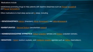 Medications include
wakefulness-promoting drugs to help patients with daytime sleepiness such as Provigil (modafinil)
and Nuvigil (armodafinil).
Other medications to treat sleep apnea aid in sleep, including
 BENZODIAZIPINES-Halcion (triazolam), Ativan (lorazepam), and Valium(diazepam);
BARBITURATES - Seconal Sodium (secobarbital sodium)
 NONBENZODIAZAPINE HYPNOTICS- Edluar (zolpidem tartrate) and Ambien (zolpidem tartrate),
SEDATIVES - Xyrem (sodium oxybate), and melatonin receptor agonists such as Hetlioz (tasimelteon).
 