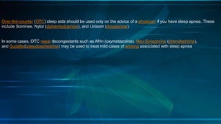 Over-the-counter (OTC) sleep aids should be used only on the advice of a physician if you have sleep apnea. These
include Sominex, Nytol (diphenhydramine), and Unisom (doxylamine).
In some cases, OTC nasal decongestants such as Afrin (oxymetazoline), Neo-Synephrine (phenylephrine),
and Sudafed(pseudoephedrine) may be used to treat mild cases of snoring associated with sleep apnea
 