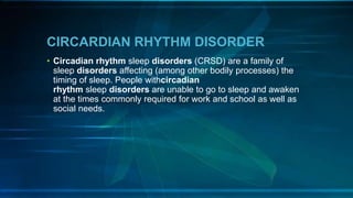 CIRCARDIAN RHYTHM DISORDER
• Circadian rhythm sleep disorders (CRSD) are a family of
sleep disorders affecting (among other bodily processes) the
timing of sleep. People withcircadian
rhythm sleep disorders are unable to go to sleep and awaken
at the times commonly required for work and school as well as
social needs.
 