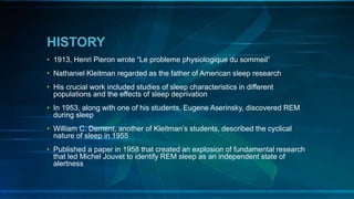 HISTORY
• 1913, Henri Pieron wrote “Le probleme physiologique du sommeil”
• Nathaniel Kleitman regarded as the father of American sleep research
• His crucial work included studies of sleep characteristics in different
populations and the effects of sleep deprivation
• In 1953, along with one of his students, Eugene Aserinsky, discovered REM
during sleep
• William C. Dement, another of Kleitman’s students, described the cyclical
nature of sleep in 1955
• Published a paper in 1958 that created an explosion of fundamental research
that led Michel Jouvet to identify REM sleep as an independent state of
alertness
 