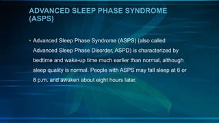 ADVANCED SLEEP PHASE SYNDROME
(ASPS)
• Advanced Sleep Phase Syndrome (ASPS) (also called
Advanced Sleep Phase Disorder, ASPD) is characterized by
bedtime and wake-up time much earlier than normal, although
sleep quality is normal. People with ASPS may fall sleep at 6 or
8 p.m. and awaken about eight hours later.
 
