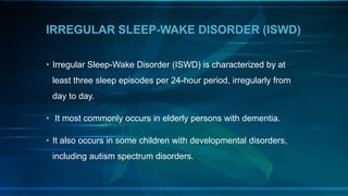 IRREGULAR SLEEP-WAKE DISORDER (ISWD)
• Irregular Sleep-Wake Disorder (ISWD) is characterized by at
least three sleep episodes per 24-hour period, irregularly from
day to day.
• It most commonly occurs in elderly persons with dementia.
• It also occurs in some children with developmental disorders,
including autism spectrum disorders.
 