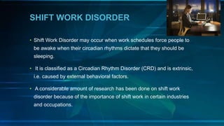 SHIFT WORK DISORDER
• Shift Work Disorder may occur when work schedules force people to
be awake when their circadian rhythms dictate that they should be
sleeping.
• It is classified as a Circadian Rhythm Disorder (CRD) and is extrinsic,
i.e. caused by external behavioral factors.
• A considerable amount of research has been done on shift work
disorder because of the importance of shift work in certain industries
and occupations.
 