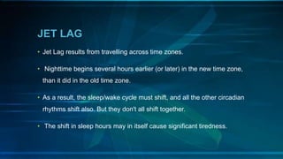 JET LAG
• Jet Lag results from travelling across time zones.
• Nighttime begins several hours earlier (or later) in the new time zone,
than it did in the old time zone.
• As a result, the sleep/wake cycle must shift, and all the other circadian
rhythms shift also. But they don't all shift together.
• The shift in sleep hours may in itself cause significant tiredness.
 