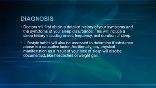 DIAGNOSIS
• Doctors will first obtain a detailed history of your symptoms and
the symptoms of your sleep disturbance. This will include a
sleep history including onset, frequency, and duration of sleep.
• Lifestyle habits will also be assessed to determine if substance
abuse is a causative factor. Additionally, any physical
manifestation as a result of your lack of sleep will also be
documented, like headaches or weight gain.
 