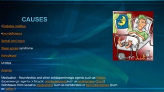 CAUSES
•Diabetes mellitus
•Iron deficiency
Spinal cord injury
Sleep apnea syndrome
Narcolepsy
Uremia
Anemia
Medication - Neuroleptics and other antidopaminergic agents such as Haldol,
dopaminergic agents or tricyclic antidepressantssuch as amitriptyline (Elavil)
Withdrawal from sedative medications such as barbiturates or benzodiazepines (such
as Valium)
 