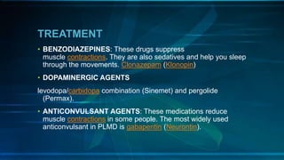 TREATMENT
• BENZODIAZEPINES: These drugs suppress
muscle contractions. They are also sedatives and help you sleep
through the movements. Clonazepam (Klonopin)
• DOPAMINERGIC AGENTS
levodopa/carbidopa combination (Sinemet) and pergolide
(Permax).
• ANTICONVULSANT AGENTS: These medications reduce
muscle contractions in some people. The most widely used
anticonvulsant in PLMD is gabapentin (Neurontin).
 