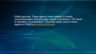 • GABA agonists: These agents inhibit release of certain
neurotransmitters that stimulate muscle contractions. The result
is relaxation of contractions. The most widely used of these
agents in PLMD is baclofen (Lioresal).
 