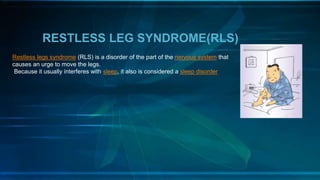 RESTLESS LEG SYNDROME(RLS)
Restless legs syndrome (RLS) is a disorder of the part of the nervous system that
causes an urge to move the legs.
Because it usually interferes with sleep, it also is considered a sleep disorder
 