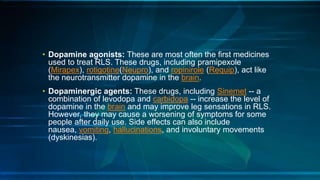• Dopamine agonists: These are most often the first medicines
used to treat RLS. These drugs, including pramipexole
(Mirapex), rotigotine(Neupro), and ropinirole (Requip), act like
the neurotransmitter dopamine in the brain.
• Dopaminergic agents: These drugs, including Sinemet -- a
combination of levodopa and carbidopa -- increase the level of
dopamine in the brain and may improve leg sensations in RLS.
However, they may cause a worsening of symptoms for some
people after daily use. Side effects can also include
nausea, vomiting, hallucinations, and involuntary movements
(dyskinesias).
 