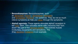 • Benzodiazepines: Benzodiazepines, such
as alprazolam (Xanax), clonazepam (Klonopin),
and temazepam (Restoril), are sedatives. They do not so much
relieve symptoms as help you sleep through the symptoms.
• Alpha2 agonists: These agents stimulate alpha2 receptors in
the brain stem. This activates nerve cells (neurons) that "turn
down" the part of the nervous system that controls muscle
involuntary movements and sensations. The
drug clonidine (Catapres) is an example.
 