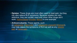 • Opiates: These drugs are most often used to treat pain, but they
can also relieve RLS symptoms. Because opiates are very
addictive, they are usually used only when other drugs don't
work. Hydrocodone (Vicodin, Norco) is one example.
• Anticonvulsants: These agents, such
as gabapentin (Neurontin) and gabapentin enacarbil (Horizant),
may help relieve the symptoms of RLS as well as any chronic
pain or nerve pain.
 