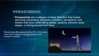 PARASOMNIAS
• Parasomnias are a category of sleep disorders that involve
abnormal movements, behaviors, emotions, perceptions, and
dreams that occur while falling asleep, sleeping, between sleep
stages, or during arousal from sleep
Parasomnias affect approximately 10% of Americans.
They occur in people of all ages, but are more
common in children.
 