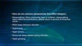 • Here are six common parasomnias that afflict sleepers:
• Sleepwalking. More commonly seen in children, sleepwalking
(also called somnambulism) affects about 4 percent of American
adults. ...
• REM sleep behavior disorder. ...
• Nightmares. ...
• Night terrors. ...
• Nocturnal sleep-related eating disorder. ...
• Teeth grinding.
 