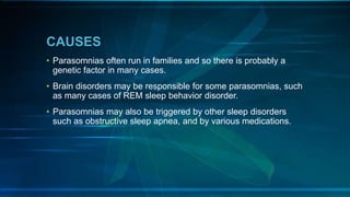 CAUSES
• Parasomnias often run in families and so there is probably a
genetic factor in many cases.
• Brain disorders may be responsible for some parasomnias, such
as many cases of REM sleep behavior disorder.
• Parasomnias may also be triggered by other sleep disorders
such as obstructive sleep apnea, and by various medications.
 