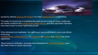 caused by extreme pressure or irritation if no other mental disorder is discovered.
The death of a loved one or a stressful life event can be enough to cause a nightmare
but mental conditions like post-traumatic stress disorder and other psychiatric disorders
have been known to cause nightmares as well.
If the individual is on medication, the nightmares may be attributed to some side effects
of the drug.
Amphetamines, antidepressants, and stimulants like cocaine and caffeine can cause
nightmares.
Blood pressure medication, levodopa and medications for Parkinson's disease have
also been known to cause nightmares
 