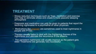 TREATMENT
• Stress reduction techniques such as Yoga, meditation and exercise
may help to eliminate stress and create a more peaceful sleeping
atmosphere
• Diagnosis and medication can only be given to patients that report the
recurring nightmares to a psychiatrist or other physician.
• Medications like prazosin are sometimes used to treat nightmares in
people with PTSD.
• Therapy usually helps to deal with the frightening themes of the
nightmares and alleviate the recurrence of the dreams.
• The persistent nightmares will usually improve as the patient gets
older. Treatments are generally very successful
 