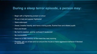 During a sleep terror episode, a person may:
• Begin with a frightening scream or shout
• Sit up in bed and appear frightened
• Stare wide-eyed
• Sweat, breathe heavily, and have a racing pulse, flushed face and dilated pupils
• Kick and thrash
• Be hard to awaken, and be confused if awakened
• Be inconsolable
• Have no or little memory of the event the next morning
• Possibly, get out of bed and run around the house or have aggressive behavior if blocked
or restrained
 