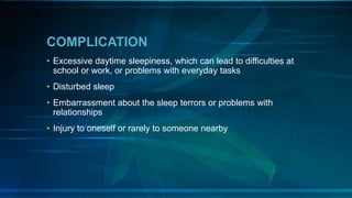 COMPLICATION
• Excessive daytime sleepiness, which can lead to difficulties at
school or work, or problems with everyday tasks
• Disturbed sleep
• Embarrassment about the sleep terrors or problems with
relationships
• Injury to oneself or rarely to someone nearby
 