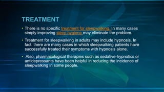TREATMENT
• There is no specific treatment for sleepwalking. In many cases
simply improving sleep hygiene may eliminate the problem.
• Treatment for sleepwalking in adults may include hypnosis. In
fact, there are many cases in which sleepwalking patients have
successfully treated their symptoms with hypnosis alone.
• Also, pharmacological therapies such as sedative-hypnotics or
antidepressants have been helpful in reducing the incidence of
sleepwalking in some people.
 