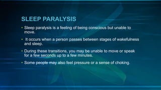 SLEEP PARALYSIS
• Sleep paralysis is a feeling of being conscious but unable to
move.
• It occurs when a person passes between stages of wakefulness
and sleep.
• During these transitions, you may be unable to move or speak
for a few seconds up to a few minutes.
• Some people may also feel pressure or a sense of choking.
 